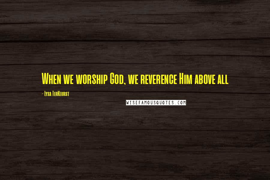 Lysa TerKeurst Quotes: When we worship God, we reverence Him above all