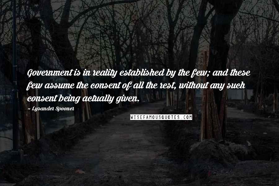 Lysander Spooner Quotes: Government is in reality established by the few; and these few assume the consent of all the rest, without any such consent being actually given.