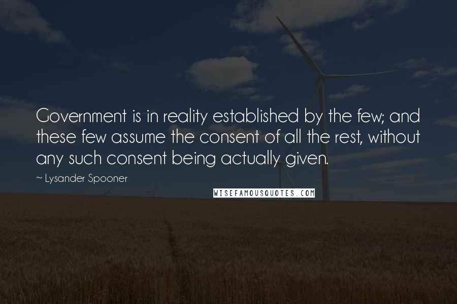 Lysander Spooner Quotes: Government is in reality established by the few; and these few assume the consent of all the rest, without any such consent being actually given.