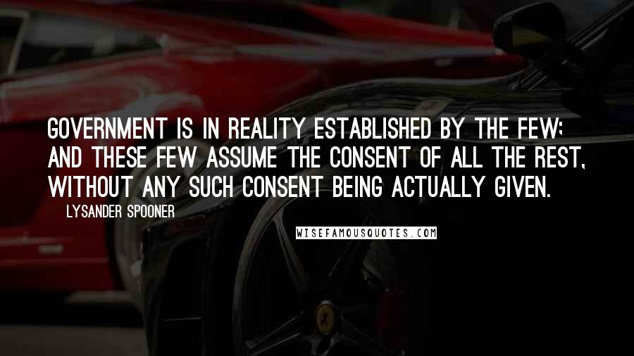 Lysander Spooner Quotes: Government is in reality established by the few; and these few assume the consent of all the rest, without any such consent being actually given.