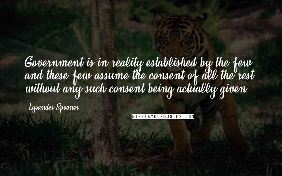 Lysander Spooner Quotes: Government is in reality established by the few; and these few assume the consent of all the rest, without any such consent being actually given.