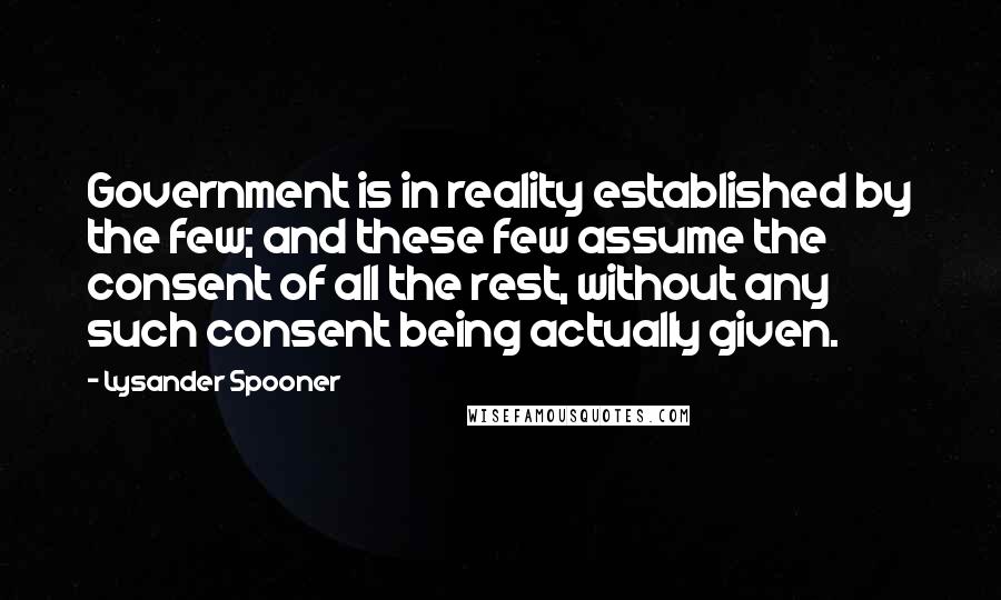 Lysander Spooner Quotes: Government is in reality established by the few; and these few assume the consent of all the rest, without any such consent being actually given.