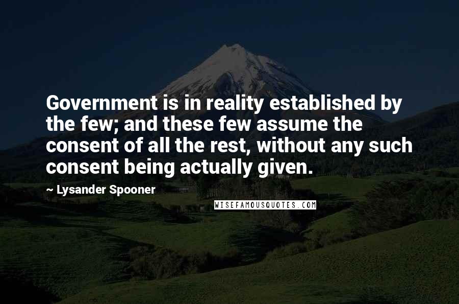 Lysander Spooner Quotes: Government is in reality established by the few; and these few assume the consent of all the rest, without any such consent being actually given.