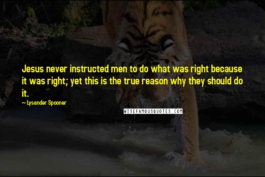 Lysander Spooner Quotes: Jesus never instructed men to do what was right because it was right; yet this is the true reason why they should do it.