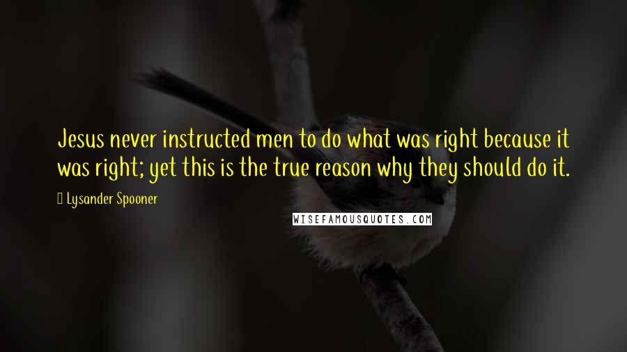 Lysander Spooner Quotes: Jesus never instructed men to do what was right because it was right; yet this is the true reason why they should do it.