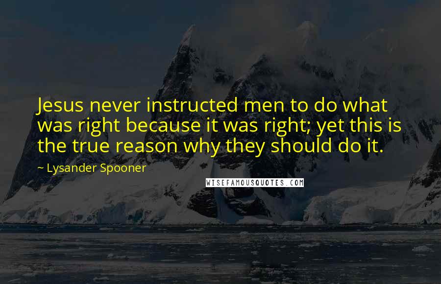 Lysander Spooner Quotes: Jesus never instructed men to do what was right because it was right; yet this is the true reason why they should do it.