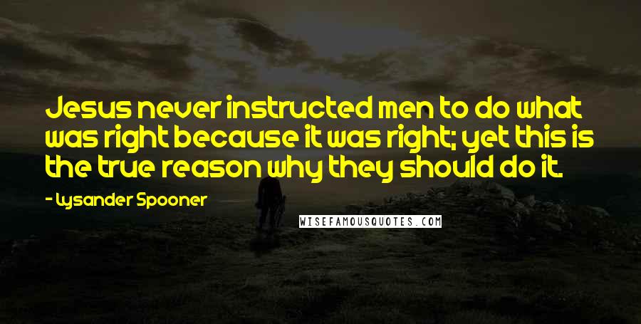 Lysander Spooner Quotes: Jesus never instructed men to do what was right because it was right; yet this is the true reason why they should do it.