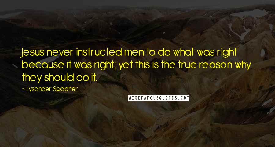 Lysander Spooner Quotes: Jesus never instructed men to do what was right because it was right; yet this is the true reason why they should do it.