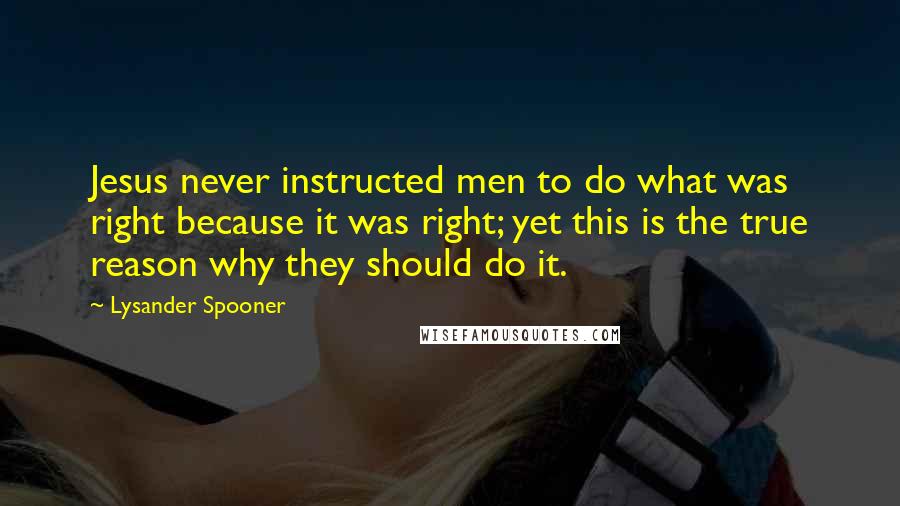 Lysander Spooner Quotes: Jesus never instructed men to do what was right because it was right; yet this is the true reason why they should do it.