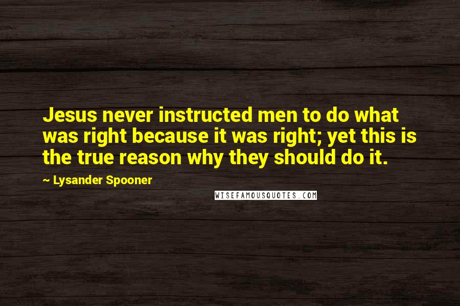 Lysander Spooner Quotes: Jesus never instructed men to do what was right because it was right; yet this is the true reason why they should do it.