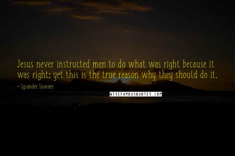 Lysander Spooner Quotes: Jesus never instructed men to do what was right because it was right; yet this is the true reason why they should do it.