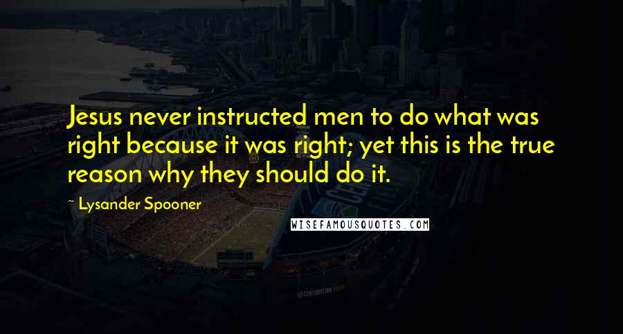 Lysander Spooner Quotes: Jesus never instructed men to do what was right because it was right; yet this is the true reason why they should do it.