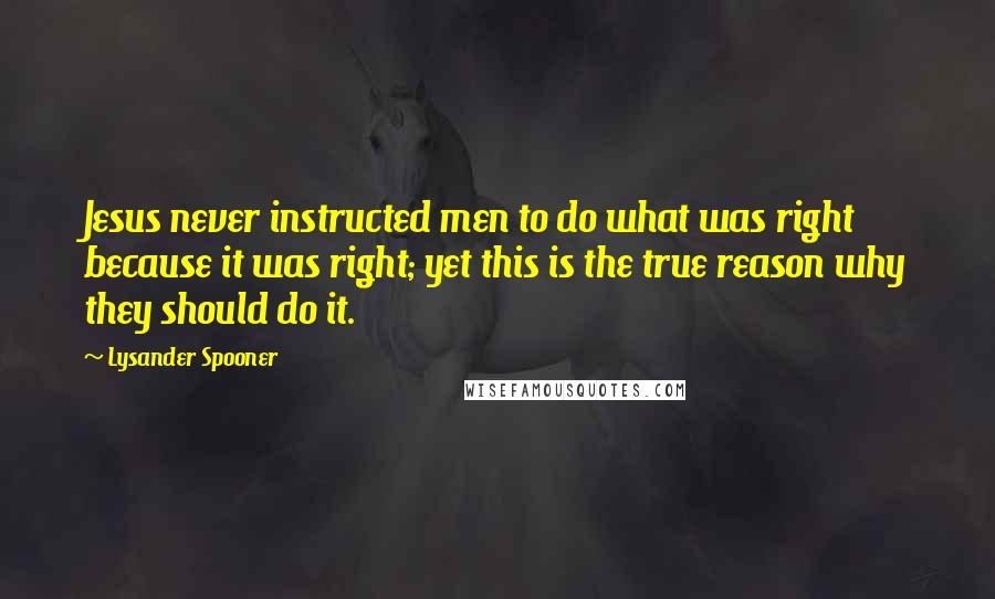 Lysander Spooner Quotes: Jesus never instructed men to do what was right because it was right; yet this is the true reason why they should do it.