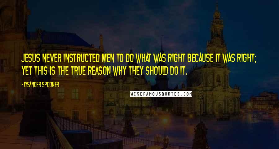 Lysander Spooner Quotes: Jesus never instructed men to do what was right because it was right; yet this is the true reason why they should do it.