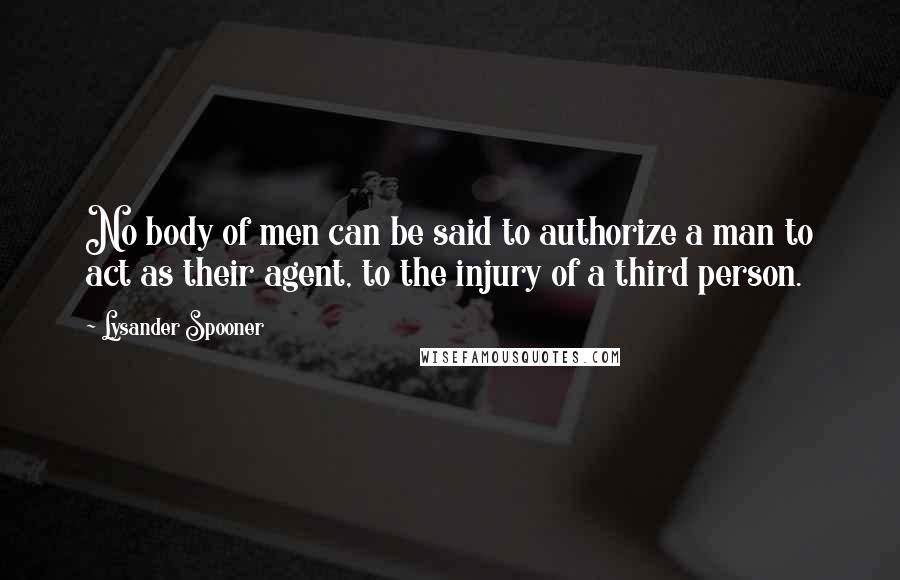 Lysander Spooner Quotes: No body of men can be said to authorize a man to act as their agent, to the injury of a third person.