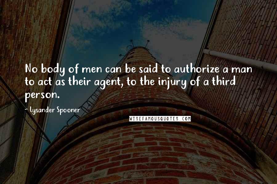 Lysander Spooner Quotes: No body of men can be said to authorize a man to act as their agent, to the injury of a third person.