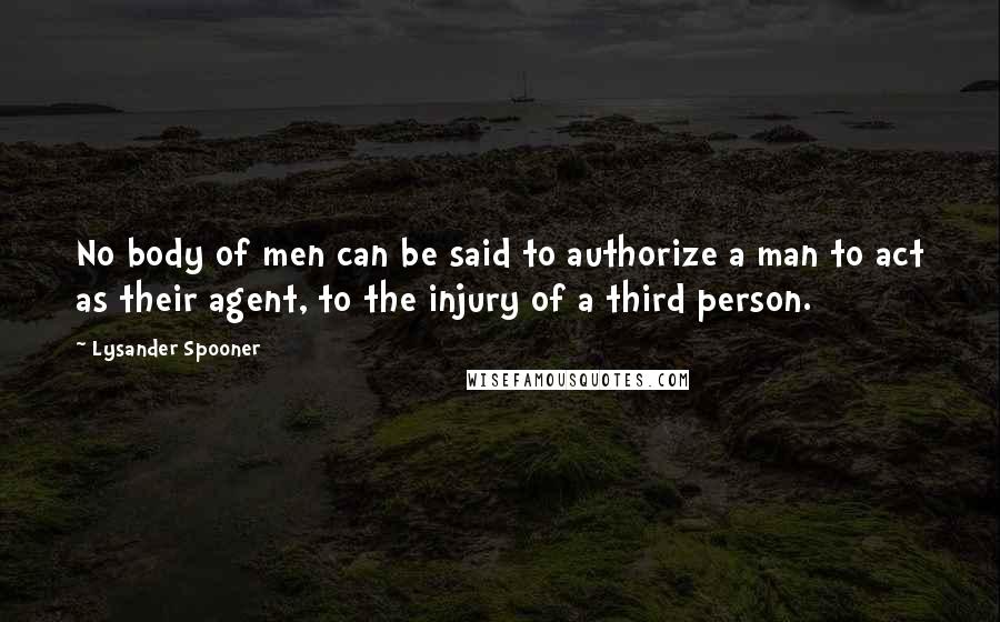 Lysander Spooner Quotes: No body of men can be said to authorize a man to act as their agent, to the injury of a third person.
