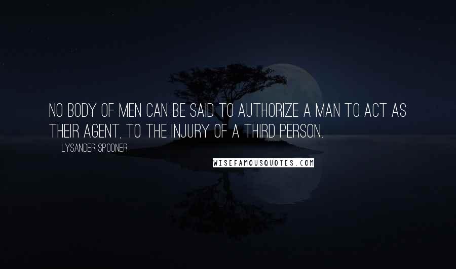 Lysander Spooner Quotes: No body of men can be said to authorize a man to act as their agent, to the injury of a third person.