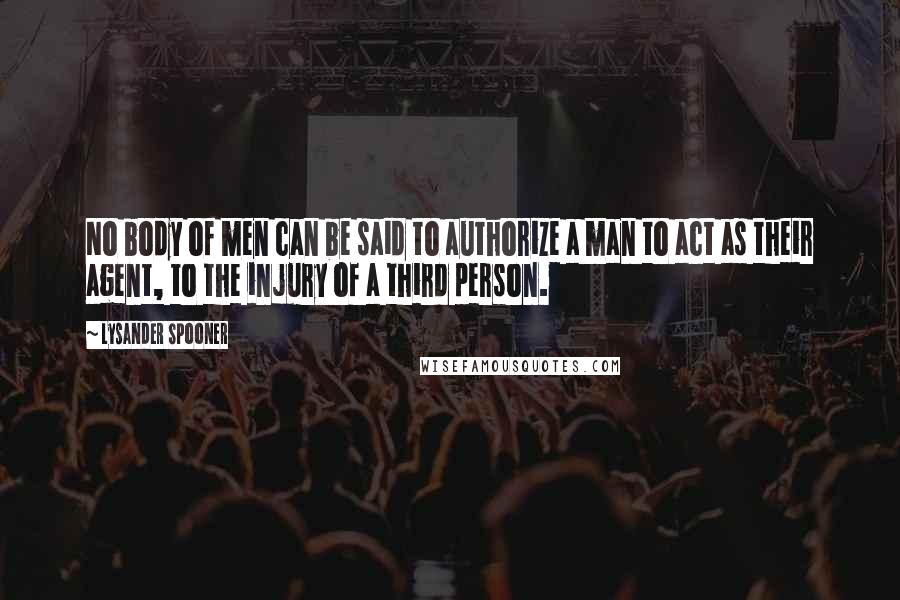Lysander Spooner Quotes: No body of men can be said to authorize a man to act as their agent, to the injury of a third person.