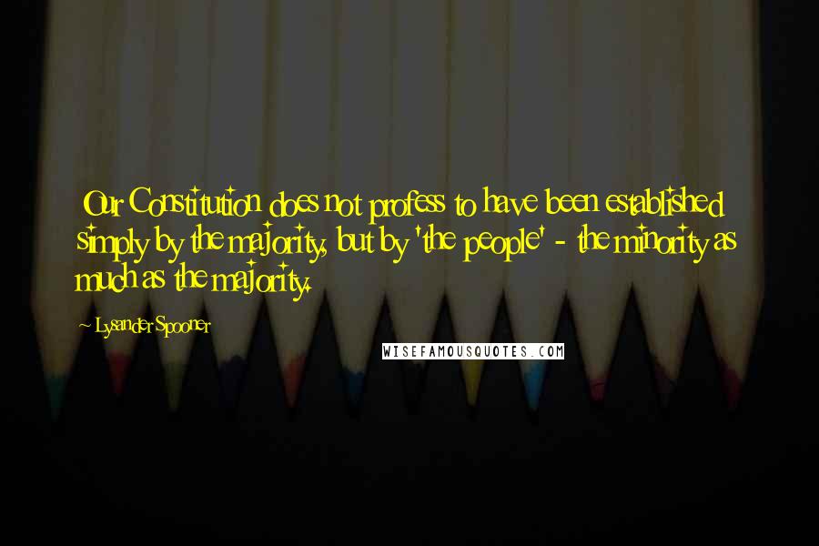 Lysander Spooner Quotes: Our Constitution does not profess to have been established simply by the majority, but by 'the people' - the minority as much as the majority.