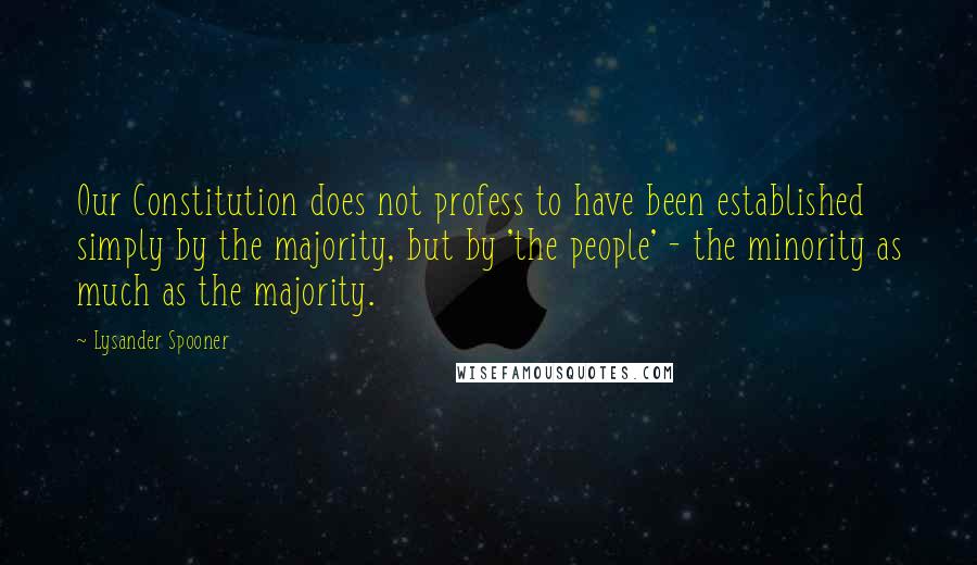 Lysander Spooner Quotes: Our Constitution does not profess to have been established simply by the majority, but by 'the people' - the minority as much as the majority.
