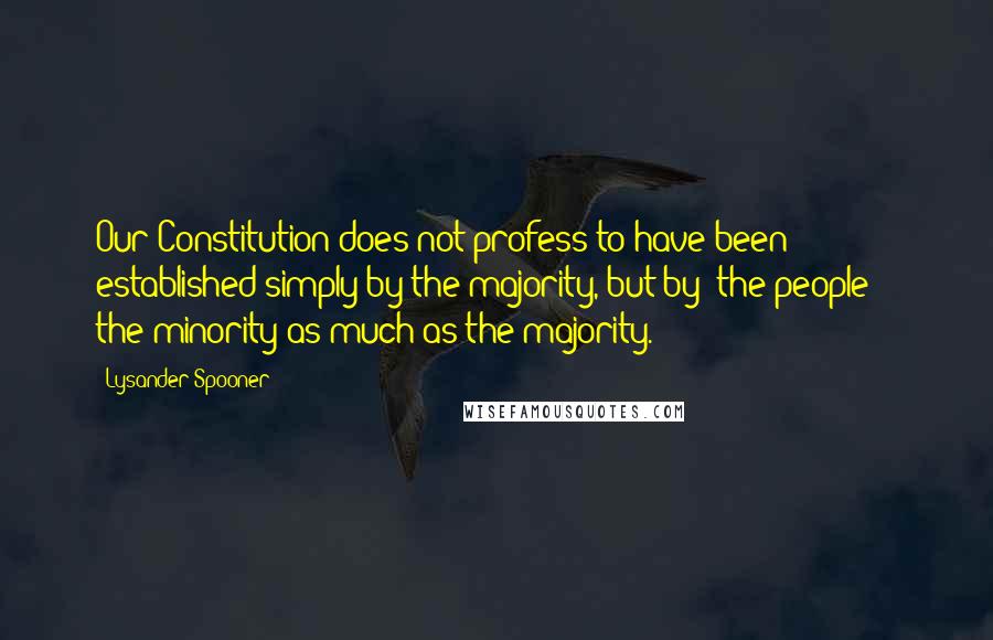 Lysander Spooner Quotes: Our Constitution does not profess to have been established simply by the majority, but by 'the people' - the minority as much as the majority.