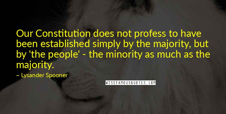 Lysander Spooner Quotes: Our Constitution does not profess to have been established simply by the majority, but by 'the people' - the minority as much as the majority.