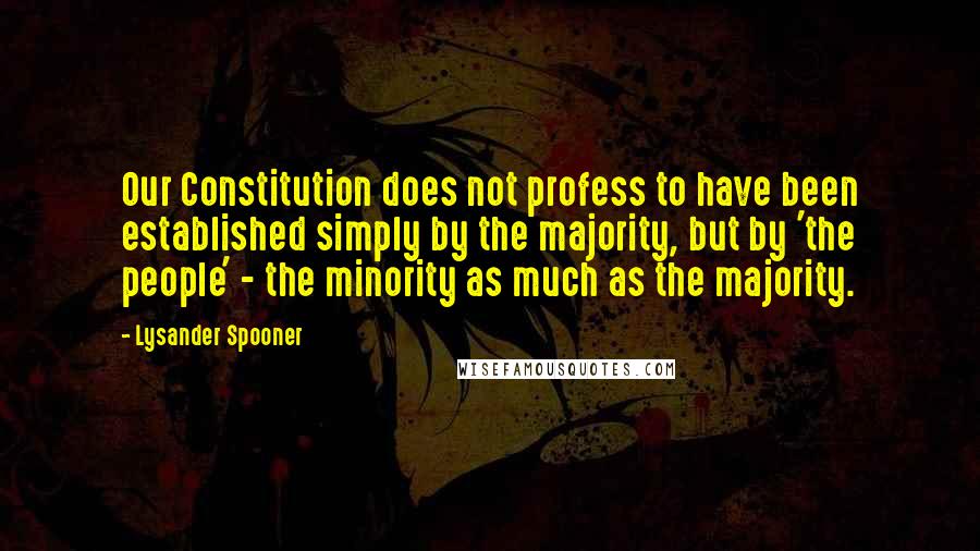 Lysander Spooner Quotes: Our Constitution does not profess to have been established simply by the majority, but by 'the people' - the minority as much as the majority.