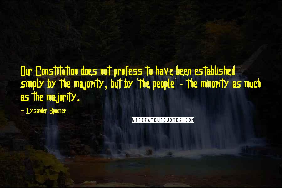 Lysander Spooner Quotes: Our Constitution does not profess to have been established simply by the majority, but by 'the people' - the minority as much as the majority.