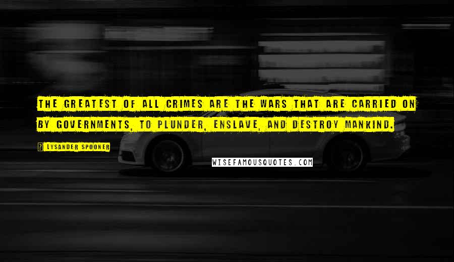 Lysander Spooner Quotes: The greatest of all crimes are the wars that are carried on by governments, to plunder, enslave, and destroy mankind.