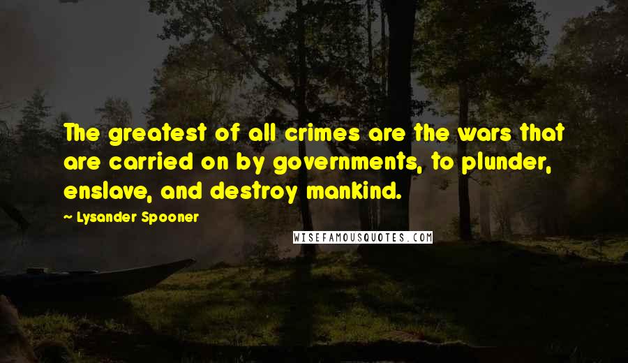 Lysander Spooner Quotes: The greatest of all crimes are the wars that are carried on by governments, to plunder, enslave, and destroy mankind.