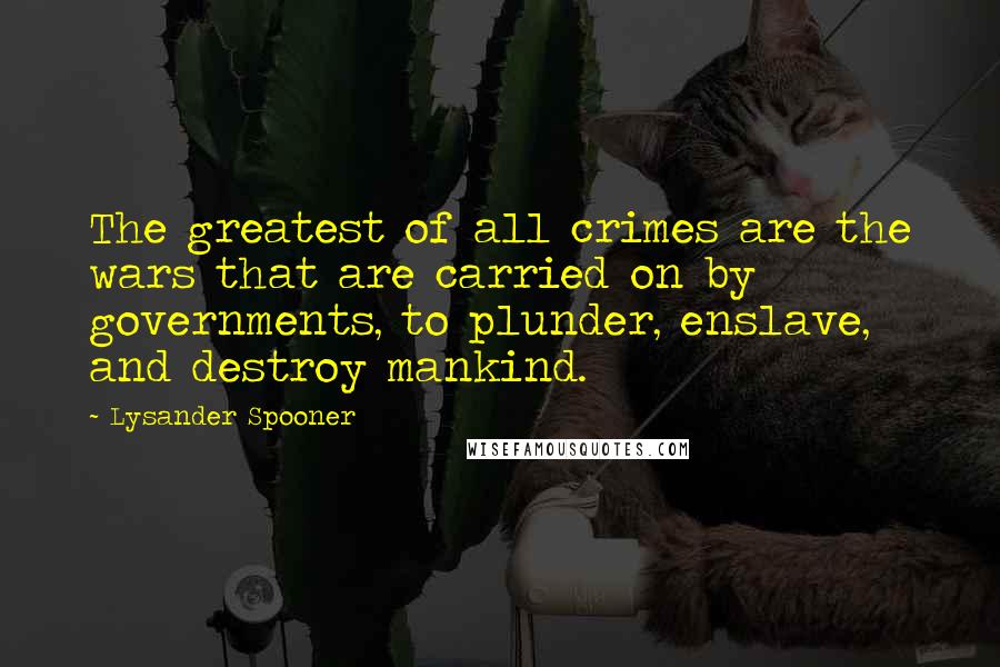 Lysander Spooner Quotes: The greatest of all crimes are the wars that are carried on by governments, to plunder, enslave, and destroy mankind.