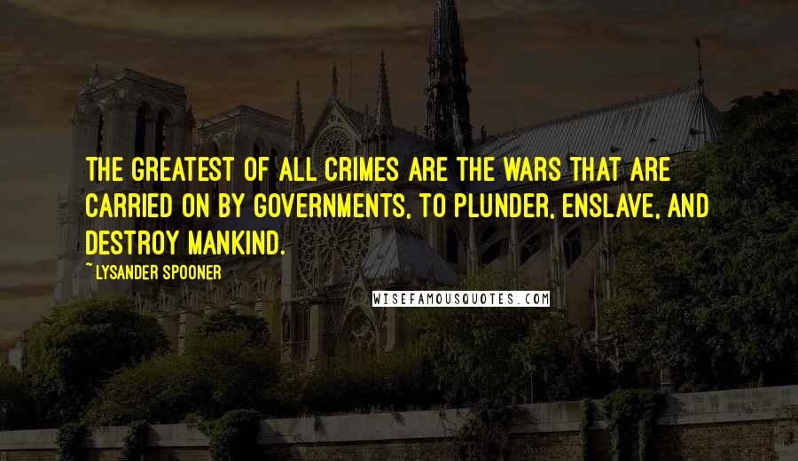 Lysander Spooner Quotes: The greatest of all crimes are the wars that are carried on by governments, to plunder, enslave, and destroy mankind.