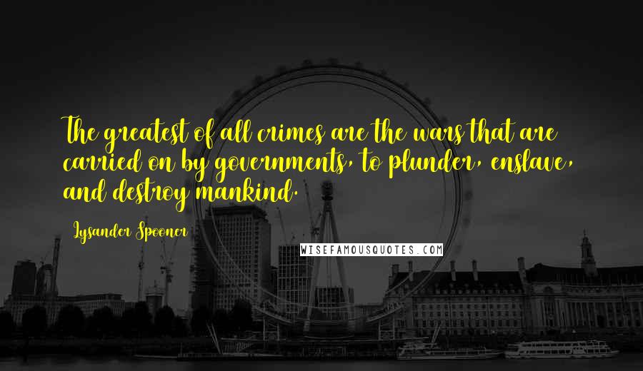 Lysander Spooner Quotes: The greatest of all crimes are the wars that are carried on by governments, to plunder, enslave, and destroy mankind.