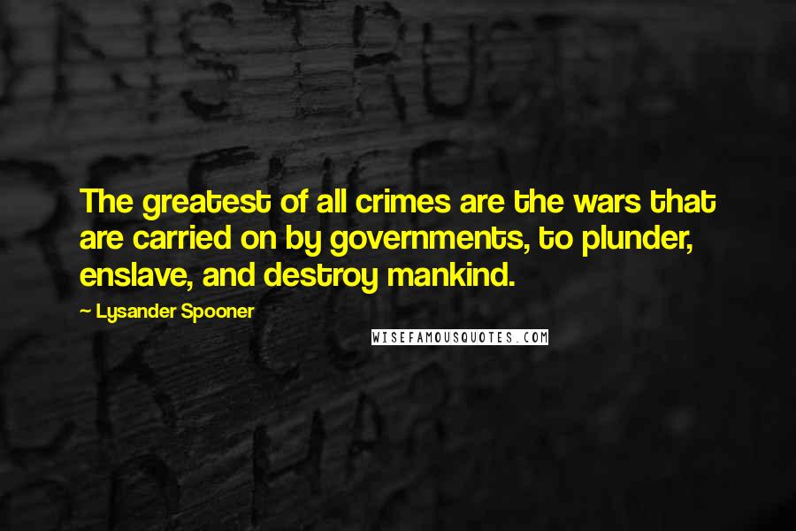 Lysander Spooner Quotes: The greatest of all crimes are the wars that are carried on by governments, to plunder, enslave, and destroy mankind.