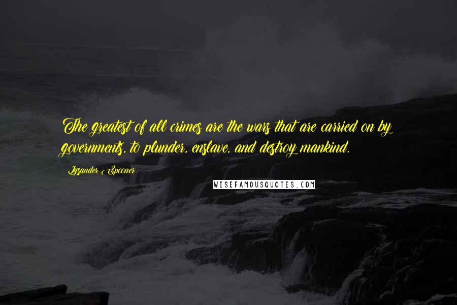 Lysander Spooner Quotes: The greatest of all crimes are the wars that are carried on by governments, to plunder, enslave, and destroy mankind.