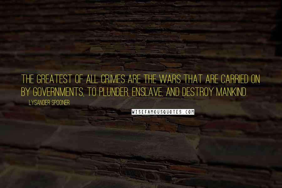 Lysander Spooner Quotes: The greatest of all crimes are the wars that are carried on by governments, to plunder, enslave, and destroy mankind.