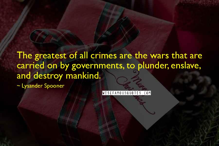 Lysander Spooner Quotes: The greatest of all crimes are the wars that are carried on by governments, to plunder, enslave, and destroy mankind.