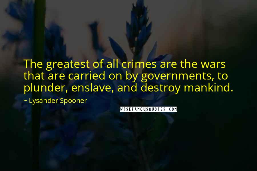 Lysander Spooner Quotes: The greatest of all crimes are the wars that are carried on by governments, to plunder, enslave, and destroy mankind.