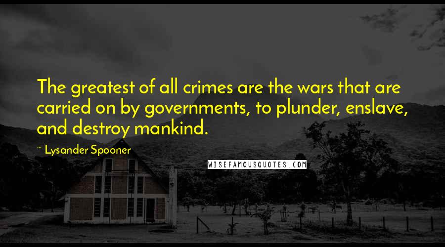 Lysander Spooner Quotes: The greatest of all crimes are the wars that are carried on by governments, to plunder, enslave, and destroy mankind.