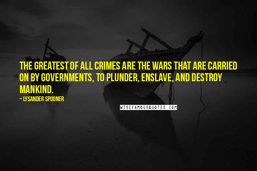 Lysander Spooner Quotes: The greatest of all crimes are the wars that are carried on by governments, to plunder, enslave, and destroy mankind.
