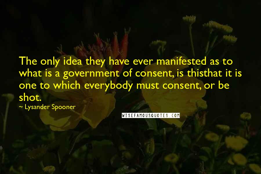 Lysander Spooner Quotes: The only idea they have ever manifested as to what is a government of consent, is thisthat it is one to which everybody must consent, or be shot.
