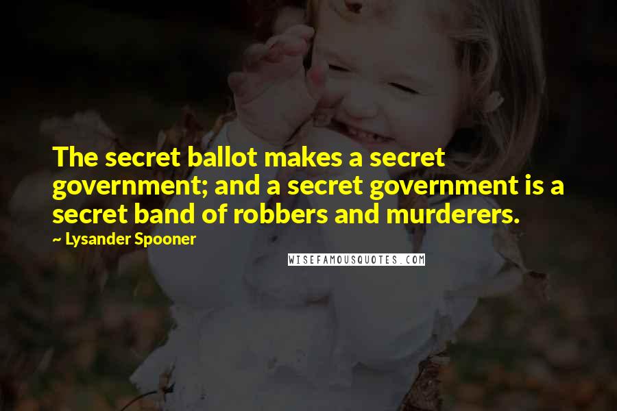 Lysander Spooner Quotes: The secret ballot makes a secret government; and a secret government is a secret band of robbers and murderers.