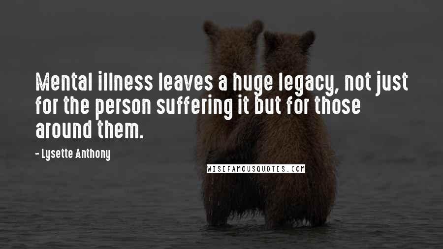 Lysette Anthony Quotes: Mental illness leaves a huge legacy, not just for the person suffering it but for those around them.