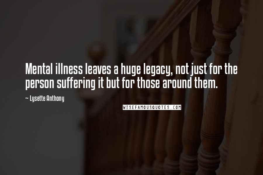 Lysette Anthony Quotes: Mental illness leaves a huge legacy, not just for the person suffering it but for those around them.