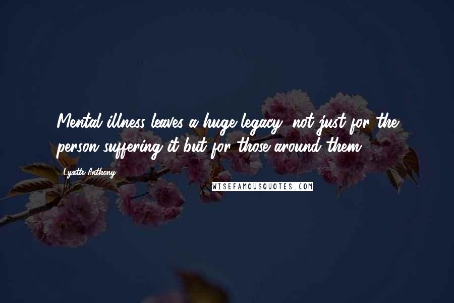 Lysette Anthony Quotes: Mental illness leaves a huge legacy, not just for the person suffering it but for those around them.
