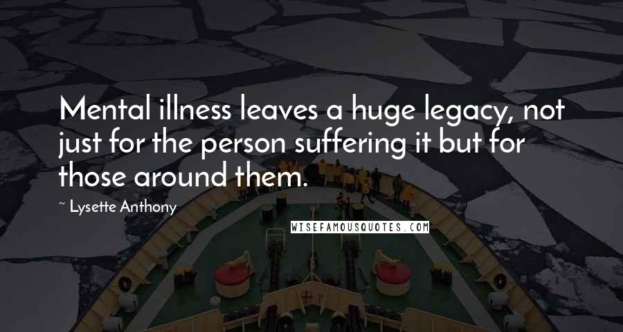 Lysette Anthony Quotes: Mental illness leaves a huge legacy, not just for the person suffering it but for those around them.