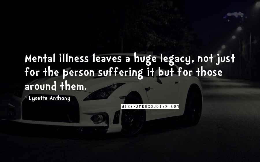 Lysette Anthony Quotes: Mental illness leaves a huge legacy, not just for the person suffering it but for those around them.