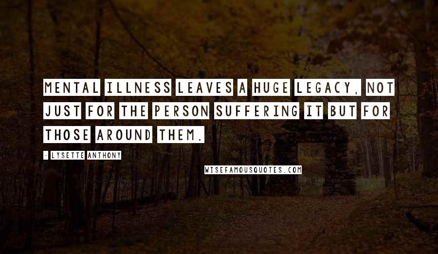 Lysette Anthony Quotes: Mental illness leaves a huge legacy, not just for the person suffering it but for those around them.