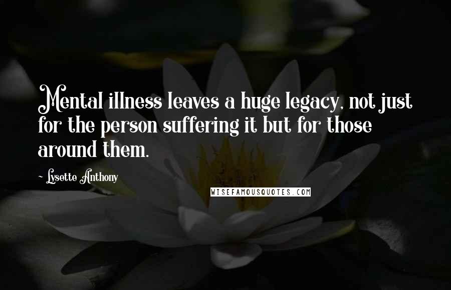 Lysette Anthony Quotes: Mental illness leaves a huge legacy, not just for the person suffering it but for those around them.